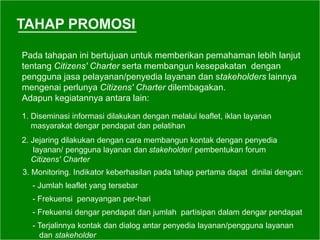 TAHAP PROMOSI
Pada tahapan ini bertujuan untuk memberikan pemahaman lebih lanjut
tentang Citizens' Charter serta membangun kesepakatan dengan
pengguna jasa pelayanan/penyedia layanan dan stakeholders lainnya
mengenai perlunya Citizens' Charter dilembagakan.
Adapun kegiatannya antara lain:
1. Diseminasi informasi dilakukan dengan melalui leaflet, iklan layanan
masyarakat dengar pendapat dan pelatihan
2. Jejaring dilakukan dengan cara membangun kontak dengan penyedia
layanan/ pengguna layanan dan stakeholder/ pembentukan forum
Citizens' Charter
3. Monitoring. Indikator keberhasilan pada tahap pertama dapat dinilai dengan:
- Jumlah leaflet yang tersebar
- Frekuensi penayangan per-hari
- Frekuensi dengar pendapat dan jumlah partisipan dalam dengar pendapat
- Terjalinnya kontak dan dialog antar penyedia layanan/pengguna layanan
dan stakeholder
 