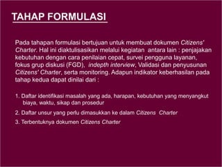 TAHAP FORMULASI
Pada tahapan formulasi bertujuan untuk membuat dokumen Citizens'
Charter. Hal ini diaktulisasikan melalui kegiatan antara lain : penjajakan
kebutuhan dengan cara penilaian cepat, survei pengguna layanan,
fokus grup diskusi (FGD), indepth interview, Validasi dan penyusunan
Citizens' Charter, serta monitoring. Adapun indikator keberhasilan pada
tahap kedua dapat dinilai dari :
1. Daftar identifikasi masalah yang ada, harapan, kebutuhan yang menyangkut
biaya, waktu, sikap dan prosedur
2. Daftar unsur yang perlu dimasukkan ke dalam Citizens Charter
3. Terbentuknya dokumen Citizens Charter
 