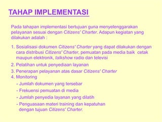 TAHAP IMPLEMENTASI
Pada tahapan implementasi bertujuan guna menyelenggarakan
pelayanan sesuai dengan Citizens' Charter. Adapun kegiatan yang
dilakukan adalah :
1. Sosialisasi dokumen Citizens' Charter yang dapat dilakukan dengan
cara distribusi Citizens' Charter, pemuatan pada media baik cetak
maupun elektronik, talkshow radio dan televisi
2. Pelatihan untuk penyediaan layanan
3. Penerapan pelayanan atas dasar Citizens' Charter
4. Monitoring
- Jumlah dokumen yang tersebar
- Frekuensi pemuatan di media
- Jumlah penyedia layanan yang dilatih
- Penguasaan materi training dan kepatuhan
dengan tujuan Citizens' Charter.
 