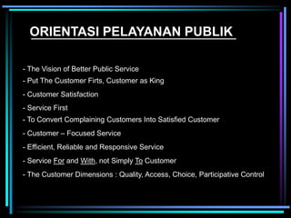 ORIENTASI PELAYANAN PUBLIK
- The Vision of Better Public Service
- Put The Customer Firts, Customer as King
- Customer Satisfaction
- Service First
- To Convert Complaining Customers Into Satisfied Customer
- Customer – Focused Service
- Efficient, Reliable and Responsive Service
- Service For and With, not Simply To Customer
- The Customer Dimensions : Quality, Access, Choice, Participative Control
 