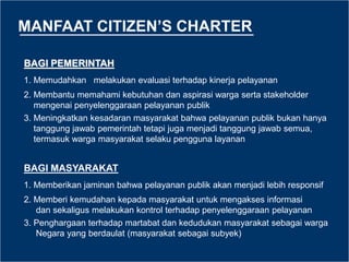 MANFAAT CITIZEN’S CHARTER
BAGI PEMERINTAH
1. Memudahkan melakukan evaluasi terhadap kinerja pelayanan
2. Membantu memahami kebutuhan dan aspirasi warga serta stakeholder
mengenai penyelenggaraan pelayanan publik
3. Meningkatkan kesadaran masyarakat bahwa pelayanan publik bukan hanya
tanggung jawab pemerintah tetapi juga menjadi tanggung jawab semua,
termasuk warga masyarakat selaku pengguna layanan
BAGI MASYARAKAT
1. Memberikan jaminan bahwa pelayanan publik akan menjadi lebih responsif
2. Memberi kemudahan kepada masyarakat untuk mengakses informasi
dan sekaligus melakukan kontrol terhadap penyelenggaraan pelayanan
3. Penghargaan terhadap martabat dan kedudukan masyarakat sebagai warga
Negara yang berdaulat (masyarakat sebagai subyek)
 