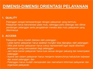DIMENSI-DIMENSI ORIENTASI PELAYANAN
1. QUALITY
Pelanggan sangat berkepentingan dengan pelayanan yang bermutu.
Pelayanan harus berorientasi pada mutu, sehingga perlu didengar dan dilihat
pandangan pelanggan serta pengalaman mereka atas mutu pelayanan yang
diterimanya
2. ACCESS
Pelayanan harus mudah diakses oleh pelanggan :
- Letak kantor pelayanan harus sedekat mungkin bisa dijangkau oleh pelanggan
- Sifat pisik kantor pelayanan harus cukup representatif agar dapat diberikan
pelayanan yang memuaskan bagi pelanggan
- Jam kerja kantor pelayanan harus luas sesuai dengan peluang dan kesempatan
pelanggan
- Aparat dan sistem pelayanan harus menjamin terpenuhinya kebutuhan kejiwaan
dan sosial pelanggan; dan
- Pelanggan harus mudah memperoleh dan memahami informasi pelayanan dan
organisasi pelayanan
 
