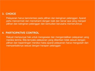3. CHOICE
Pelayanan harus berorientasi pada pilihan dan keinginan pelanggan. Aparat
perlu mencermati dan memahami dengan baik dan benar apa yang menjadi
pilihan dan keinginan pelanggan dan kemudian berusaha memenuhinya
4. PARTICIPATIVE CONTROL
Rakyat mempunyai hak untuk mengawasi dan mengendalikan pelayanan yang
mereka terima. Bila ternyata pelayanan yang diberikan tidak sesuai dengan
pilihan dan kepentingan mereka maka aparat pelayanan harus mengubah dan
memperbaikinya sesuai dengan harapan pelanggan
 