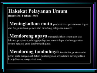 Hakekat Pelayanan Umum
(Inpres No. 1 tahun 1995)
.Meningkatkan mutu produktivitas pelaksanaan tugas
dan fungsi instansi pemerintah di bidang pelayanan umum;
.Mendorong upayamengefektifkan sistem dan tata
laksana pelayanan, sehingga pelayanan umum dapat diselenggarakan
secara berdaya guna dan berhasil guna;
.Mendorong tumbuhnya kreativitas, prakarsa dan
peran serta masyarakat dalam pembangunan serta dalam meningkatkan
kesejahteraan masyarakat luas;
 