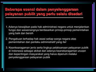 Beberapa esensi dalam penyelenggaraan
pelayanan publik yang perlu selalu disadari
1. Adanya kewajiban pada hak administrasi negara untuk menjalankan
fungsi dan wewenangnya berdasarkan prinsip-prinsip pemerintahan
yang baik dan bersih
2. Pengakuan terhadap hak asasi setiap warga negara atas
pemerintahan dan perilaku administratif yang fair
3. Keankearagaman jenis serta lingkup pelaksanaan pelayanan publik
di Indonesia sebagai akibat dari adanya keanekaragaman urusan
dan kepentingan masyarakat yang harus dipenuhi melalui
penyelenggaraan pelayanan publik
 