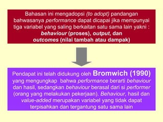 Bahasan ini mengadopsi (to adopt) pandangan
bahwasanya performance dapat dicapai jika mempunyai
tiga variabel yang saling berkaitan satu sama lain yakni :
behaviour (proses), output, dan
outcomes (nilai tambah atau dampak)
Pendapat ini telah didukung oleh Bromwich (1990)
yang mengungkap bahwa performance berarti behaviour
dan hasil, sedangkan behaviour berasal dari si performer
(orang yang melakukan pekerjaan). Behaviour, hasil dan
value-added merupakan variabel yang tidak dapat
terpisahkan dan tergantung satu sama lain
 