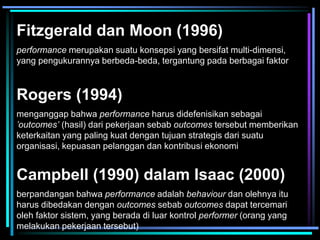 Fitzgerald dan Moon (1996)
performance merupakan suatu konsepsi yang bersifat multi-dimensi,
yang pengukurannya berbeda-beda, tergantung pada berbagai faktor
Rogers (1994)
menganggap bahwa performance harus didefenisikan sebagai
’outcomes’ (hasil) dari pekerjaan sebab outcomes tersebut memberikan
keterkaitan yang paling kuat dengan tujuan strategis dari suatu
organisasi, kepuasan pelanggan dan kontribusi ekonomi
Campbell (1990) dalam Isaac (2000)
berpandangan bahwa performance adalah behaviour dan olehnya itu
harus dibedakan dengan outcomes sebab outcomes dapat tercemari
oleh faktor sistem, yang berada di luar kontrol performer (orang yang
melakukan pekerjaan tersebut)
 