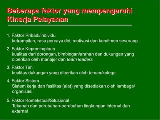 Beberapa faktor yang mempengaruhi
Kinerja Pelayanan
1. Faktor Pribadi/individu
ketrampilan, rasa percaya diri, motivasi dan komitmen sesorang
2. Faktor Kepemimpinan
kualitas dari dorongan, bimbingan/arahan dan dukungan yang
diberikan oleh manajer dan team leaders
3. Faktor Tim
kualitas dukungan yang diberikan oleh teman/kolega
4. Faktor Sistem
Sistem kerja dan fasilitas (alat) yang disediakan oleh lembaga/
organisasi
5. Faktor Kontekstual/Situsional
Tekanan dan perubahan-perubahan lingkungan internal dan
external
 