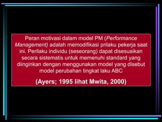 Peran motivasi dalam model PM (Performance
Management) adalah memodifikasi prilaku pekerja saat
ini. Perilaku individu (seseorang) dapat disesuaikan
secara sistematis untuk memenuhi standard yang
diinginkan dengan menggunakan model yang disebut
model perubahan tingkat laku ABC
(Ayers; 1995 lihat Mwita, 2000)
 