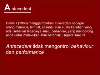 Antecedent
Daniels (1989) menggambarkan antecedent sebagai
orang/manusia, tempat, sesuatu atau suatu kejadian yang
ada, sebelum terjadinya suatu behaviour, yang mendorong
anda untuk melakukan atau berprilaku seperti saat ini
Antecedent tidak mengontrol behaviour
dan performance
 