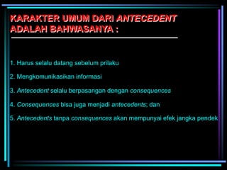 KARAKTER UMUM DARI ANTECEDENT
ADALAH BAHWASANYA :
1. Harus selalu datang sebelum prilaku
2. Mengkomunikasikan informasi
3. Antecedent selalu berpasangan dengan consequences
4. Consequences bisa juga menjadi antecedents; dan
5. Antecedents tanpa consequences akan mempunyai efek jangka pendek
 