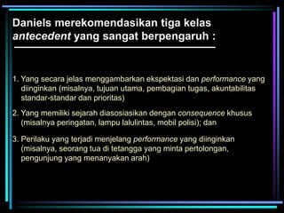 Daniels merekomendasikan tiga kelas
antecedent yang sangat berpengaruh :
1. Yang secara jelas menggambarkan ekspektasi dan performance yang
diinginkan (misalnya, tujuan utama, pembagian tugas, akuntabilitas
standar-standar dan prioritas)
2. Yang memiliki sejarah diasosiasikan dengan consequence khusus
(misalnya peringatan, lampu lalulintas, mobil polisi); dan
3. Perilaku yang terjadi menjelang performance yang diinginkan
(misalnya, seorang tua di tetangga yang minta pertolongan,
pengunjung yang menanyakan arah)
 