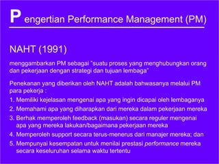 Pengertian Performance Management (PM)
NAHT (1991)
menggambarkan PM sebagai ”suatu proses yang menghubungkan orang
dan pekerjaan dengan strategi dan tujuan lembaga”
Penekanan yang diberikan oleh NAHT adalah bahwasanya melalui PM
para pekerja :
1. Memiliki kejelasan mengenai apa yang ingin dicapai oleh lembaganya
2. Memahami apa yang diharapkan dari mereka dalam pekerjaan mereka
3. Berhak memperoleh feedback (masukan) secara reguler mengenai
apa yang mereka lakukan/bagaimana pekerjaan mereka
4. Memperoleh support secara terus-menerus dari manajer mereka; dan
5. Mempunyai kesempatan untuk menilai prestasi performance mereka
secara keseluruhan selama waktu tertentu
 
