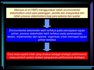Atkinson et al (1997) menggunakan istilah environmental
stakeholders untuk para pelanggan, pemilik dan masyarakat dan
istilah process stakeholders bagi para pekerja dan suplier
Environmental stakeholder lebih terfokus pada pencapaian tujuan
primer, process stakeholder lebih terfokus pada perencanaan,
desain, implementasi dan operasi organisasi untuk mencapai tujuan
primer tersebut
Cara kerja seperti inilah yang disebut sebagai strategic performance
measurement system (sistem pengukuran performance strategis)
 