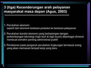 3 (tiga) Kecenderungan arah pelayanan
masyarakat masa depan (Agus, 2003)
1. Perubahan ekonomi
seperti dari ekonomi berbasis produksi ke berbasis pelayanan
2. Perubahan kondisi ekonomi yang berbarengan dengan
perkembangan teknologi (high tech & high touch) diberbagai dimensi
membuat semakin penting administrasi publik
3. Penekanan pada pengaruh perubahan lingkungan termasuk orang
yang akan memasuki tempat kerja yang baru
 
