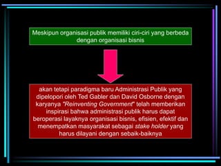 Meskipun organisasi publik memiliki ciri-ciri yang berbeda
dengan organisasi bisnis
akan tetapi paradigma baru Administrasi Publik yang
dipelopori oleh Ted Gabler dan David Osborne dengan
karyanya "Reinventing Government" telah memberikan
inspirasi bahwa administrasi publik harus dapat
beroperasi layaknya organisasi bisnis, efisien, efektif dan
menempatkan masyarakat sebagai stake holder yang
harus dilayani dengan sebaik-baiknya
 