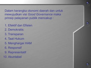 Dalam kerangka otonomi daerah dan untuk
mewujudkan visi Good Governance maka
prinsip pelayanan publik mencakup :
1. Efektif dan Efisien
2. Demokratis:
3. Transparan
4. Taat Hukum
5. Menghargai HAM
6. Responsif
9. Representatif
10. Akuntabel
 
