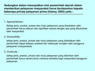 Sedangkan dalam mewujudkan misi pemerintah daerah dalam
memberikan pelayanan masyarakat harus berdasarkan kepada
beberapa prinsip pelayanan prima (Islamy, 2002) yaitu :
1. Appropriatness :
Setiap jenis, produk, proses dan mutu pelayanan yang disediakan oleh
pemerintah harus relevan dan signifikan sesuai dengan apa yang dibutuhkan
oleh masyarakat
2. Accessibility :
setiap jenis, produk, proses dan mutu pelayanan yang disediakan oleh
pemerintah dapat diakses sedekat dan sebanyak mungkin oleh pengguna
pelayanan (masyarakat)
3. Continuity :
setiap jenis, produk, proses dan mutu pelayanan yang diberikan oleh
pemerintah harus secara terus menerus tersedia bagi masyarakat pengguna
pelayanan
 