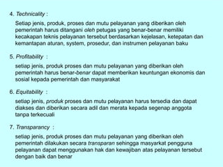 4. Technicality :
Setiap jenis, produk, proses dan mutu pelayanan yang diberikan oleh
pemerintah harus ditangani oleh petugas yang benar-benar memiliki
kecakapan teknis pelayanan tersebut berdasarkan kejelasan, ketepatan dan
kemantapan aturan, system, prosedur, dan instrumen pelayanan baku
5. Profitability :
setiap jenis, produk proses dan mutu pelayanan yang diberikan oleh
pemerintah harus benar-benar dapat memberikan keuntungan ekonomis dan
sosial kepada pemerintah dan masyarakat
6. Equitability :
setiap jenis, produk proses dan mutu pelayanan harus tersedia dan dapat
diakses dan diberikan secara adil dan merata kepada segenap anggota
tanpa terkecuali
7. Transparancy :
setiap jenis, produk proses dan mutu pelayanan yang diberikan oleh
pemerintah dilakukan secara transparan sehingga masyarkat pengguna
pelayanan dapat menggunakan hak dan kewajiban atas pelayanan tersebut
dengan baik dan benar
 