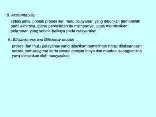 8. Accountability :
setiap jenis, produk proses dan mutu pelayanan yang diberikan pemerintah
pada akhirnya aparat pemerintah itu mempunyai tugas memberikan
pelayanan yang sebaik-baiknya pada masyarakat
9. Effectiveness and Efficiensy produk :
proses dan mutu pelayanan yang diberikan pemerintah harus dilaksanakan
secara berhasil guna serta sesuai dengan biaya dan manfaat sebagaimana
yang diinginkan oleh masyarakat
 