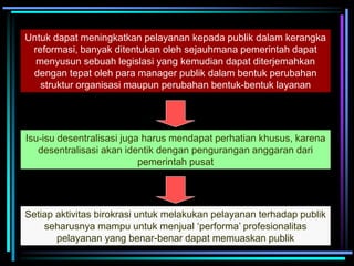 Untuk dapat meningkatkan pelayanan kepada publik dalam kerangka
reformasi, banyak ditentukan oleh sejauhmana pemerintah dapat
menyusun sebuah legislasi yang kemudian dapat diterjemahkan
dengan tepat oleh para manager publik dalam bentuk perubahan
struktur organisasi maupun perubahan bentuk-bentuk layanan
Isu-isu desentralisasi juga harus mendapat perhatian khusus, karena
desentralisasi akan identik dengan pengurangan anggaran dari
pemerintah pusat
Setiap aktivitas birokrasi untuk melakukan pelayanan terhadap publik
seharusnya mampu untuk menjual ‘performa’ profesionalitas
pelayanan yang benar-benar dapat memuaskan publik
 