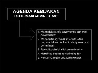 1. Memadukan rule governance dan goal
governance;
2. Mengembangkan akuntabilitas dan
responsibilitas publik di kalangan aparat
pemerintah;
3. Revitalisasi nilai-nilai pemerintahan;
4. Netralitas aparat pemerintah; dan
5. Pengembangan budaya birokrasi;
AGENDA KEBIJAKAN
REFORMASI ADMINISTRASI
 