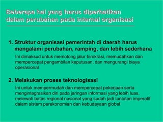 Beberapa hal yang harus diperhatikan
dalam perubahan pada internal organisasi
1. Struktur organisasi pemerintah di daerah harus
mengalami perubahan, ramping, dan lebih sederhana
2. Melakukan proses teknologisasi
Ini dimaksud untuk memotong jalur birokrasi, memudahkan dan
mempercepat pengambilan keputusan, dan mengurangi biaya
operasional
Ini untuk mempermudah dan mempercepat pekerjaan serta
mengintegrasikan diri pada jaringan informasi yang lebih luas,
melewati batas regional nasional yang sudah jadi tuntutan imperatif
dalam sistem perekonomian dan kebudayaan global
 