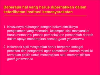 Beberapa hal yang harus diperhatikan dalam
keterlibatan institusi kemasyarakatan
1. Khususnya hubungan dengan belum dimilikinya
pengalaman yang memadai, kelompok sipil masyarakat
harus membantu proses pembelajaran pemerintah daerah
dalam upaya menerapkan konsep good governance
2. Kelompok sipil masyarakat harus berperan sebagai
penekan dan pengontrol agar pemerintah daerah memiliki
kemauan politik untuk menerapkan atau mempraktikkan
good governance
 
