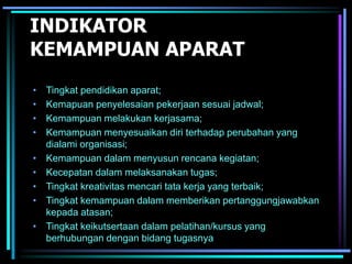 INDIKATOR
KEMAMPUAN APARAT
• Tingkat pendidikan aparat;
• Kemapuan penyelesaian pekerjaan sesuai jadwal;
• Kemampuan melakukan kerjasama;
• Kemampuan menyesuaikan diri terhadap perubahan yang
dialami organisasi;
• Kemampuan dalam menyusun rencana kegiatan;
• Kecepatan dalam melaksanakan tugas;
• Tingkat kreativitas mencari tata kerja yang terbaik;
• Tingkat kemampuan dalam memberikan pertanggungjawabkan
kepada atasan;
• Tingkat keikutsertaan dalam pelatihan/kursus yang
berhubungan dengan bidang tugasnya
 