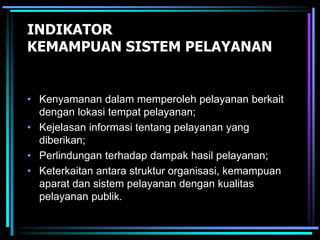 INDIKATOR
KEMAMPUAN SISTEM PELAYANAN
• Kenyamanan dalam memperoleh pelayanan berkait
dengan lokasi tempat pelayanan;
• Kejelasan informasi tentang pelayanan yang
diberikan;
• Perlindungan terhadap dampak hasil pelayanan;
• Keterkaitan antara struktur organisasi, kemampuan
aparat dan sistem pelayanan dengan kualitas
pelayanan publik.
 