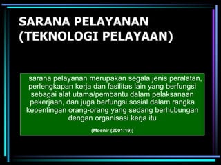 SARANA PELAYANAN
(TEKNOLOGI PELAYAAN)
sarana pelayanan merupakan segala jenis peralatan,
perlengkapan kerja dan fasilitas lain yang berfungsi
sebagai alat utama/pembantu dalam pelaksanaan
pekerjaan, dan juga berfungsi sosial dalam rangka
kepentingan orang-orang yang sedang berhubungan
dengan organisasi kerja itu
(Moenir (2001:19))
 