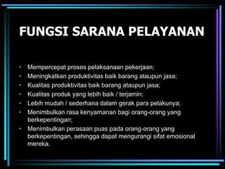 FUNGSI SARANA PELAYANAN
• Mempercepat proses pelaksanaan pekerjaan;
• Meningkatkan produktivitas baik barang ataupun jasa;
• Kualitas produktivitas baik barang ataupun jasa;
• Kualitas produk yang lebih baik / terjamin;
• Lebih mudah / sederhana dalam gerak para pelakunya;
• Menimbulkan rasa kenyamanan bagi orang-orang yang
berkepentingan;
• Menimbulkan perasaan puas pada orang-orang yang
berkepentingan, sehingga dapat mengurangi sifat emosional
mereka.
 