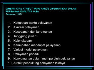 DIMENSI ATAU ATRIBUT YANG HARUS DIPERHATIKAN DALAM
PERBAIKAN KUALITAS JASA
Gaspersz (1997)
1. Ketepatan waktu pelayanan
2. Akurasi pelayanan
3. Kesopanan dan keramahan
4. Tanggung jawab
5. Kelengkapan
6. Kemudahan mendapat pelayanan
7. Variasi model pelayanan
8. Pelayanan pribadi
9. Kenyamanan dalam memperoleh pelayanan
10. Atribut pendukung pelayanan lainnya
 
