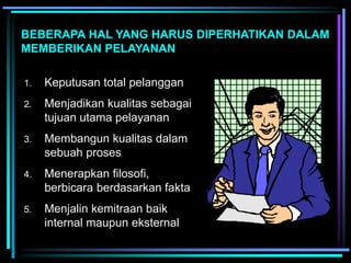 BEBERAPA HAL YANG HARUS DIPERHATIKAN DALAM
MEMBERIKAN PELAYANAN
1. Keputusan total pelanggan
2. Menjadikan kualitas sebagai
tujuan utama pelayanan
3. Membangun kualitas dalam
sebuah proses
4. Menerapkan filosofi,
berbicara berdasarkan fakta
5. Menjalin kemitraan baik
internal maupun eksternal
 