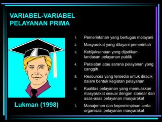 VARIABEL-VARIABEL
PELAYANAN PRIMA
Lukman (1998)
1. Pemerintahan yang bertugas melayani
2. Masyarakat yang dilayani pemerintah
3. Kebijaksanaan yang dijadikan
landasan pelayanan publik
4. Peralatan atau sarana pelayanan yang
canggih
5. Resources yang tersedia untuk diracik
dalam bentuk kegiatan pelayanan
6. Kualitas pelayanan yang memuaskan
masyarakat sesuai dengan standar dan
asas-asas pelayanan masyarakat
7. Manajemen dan kepemimpinan serta
organisasi pelayanan masyarakat
 