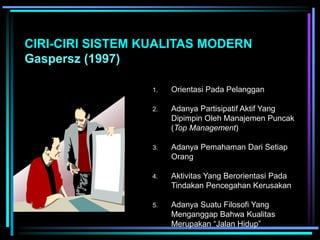 CIRI-CIRI SISTEM KUALITAS MODERN
Gaspersz (1997)
1. Orientasi Pada Pelanggan
2. Adanya Partisipatif Aktif Yang
Dipimpin Oleh Manajemen Puncak
(Top Management)
3. Adanya Pemahaman Dari Setiap
Orang
4. Aktivitas Yang Berorientasi Pada
Tindakan Pencegahan Kerusakan
5. Adanya Suatu Filosofi Yang
Menganggap Bahwa Kualitas
Merupakan “Jalan Hidup”
 