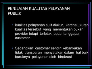 PENILAIAN KUALITAS PELAYANAN
PUBLIK
• kualitas pelayanan sulit diukur, karena ukuran
kualitas tersebut yang menentukan bukan
provider tetapi terletak pada tanggapan
customer.
• Sedangkan customer sendiri kebanyakan
tidak transparan menyatakan dalam hal baik
buruknya pelayanan oleh birokrasi
 