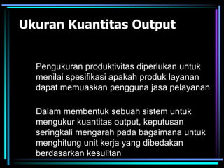 Ukuran Kuantitas Output
Dalam membentuk sebuah sistem untuk
mengukur kuantitas output, keputusan
seringkali mengarah pada bagaimana untuk
menghitung unit kerja yang dibedakan
berdasarkan kesulitan
Pengukuran produktivitas diperlukan untuk
menilai spesifikasi apakah produk layanan
dapat memuaskan pengguna jasa pelayanan
 