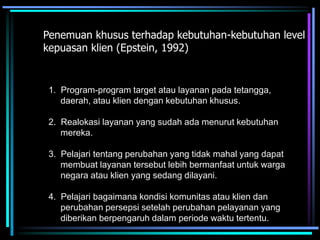 Penemuan khusus terhadap kebutuhan-kebutuhan level
kepuasan klien (Epstein, 1992)
1. Program-program target atau layanan pada tetangga,
daerah, atau klien dengan kebutuhan khusus.
2. Realokasi layanan yang sudah ada menurut kebutuhan
mereka.
3. Pelajari tentang perubahan yang tidak mahal yang dapat
membuat layanan tersebut lebih bermanfaat untuk warga
negara atau klien yang sedang dilayani.
4. Pelajari bagaimana kondisi komunitas atau klien dan
perubahan persepsi setelah perubahan pelayanan yang
diberikan berpengaruh dalam periode waktu tertentu.
 