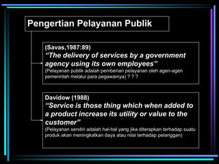 Pengertian Pelayanan Publik
(Savas,1987:89)
“The delivery of services by a government
agency using its own employees”
(Pelayanan publik adalah pemberian pelayanan oleh agen-agen
pemerintah melalui para pegawainya) ? ? ?
Davidow (1988)
“Service is those thing which when added to
a product increase its utility or value to the
customer”
(Pelayanan sendiri adalah hal-hal yang jika diterapkan terhadap suatu
produk akan meningkatkan daya atau nilai terhadap pelanggan)
 