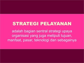 STRATEGI PELAYANAN
adalah bagian sentral strategi upaya
organisasi yang juga meliputi tujuan,
manfaat, pasar, teknologi dan sebagainya
 