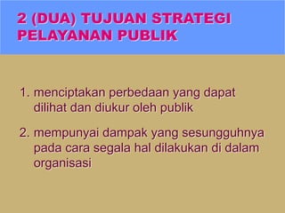 2 (DUA) TUJUAN STRATEGI
PELAYANAN PUBLIK
1. menciptakan perbedaan yang dapat
dilihat dan diukur oleh publik
2. mempunyai dampak yang sesungguhnya
pada cara segala hal dilakukan di dalam
organisasi
 