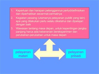 1. Keperluan dan harapan pelanggannya perludidefinisikan
dan diperhatikan secermat-cermatnya
2. Kegiatan pesaing (utamanya pelayanan publik yang lain)
apa yang dilakukan perlu selalu diketahui dan dipelajari
dengan baik
3. Wawasan tentang masa depan, untuk kepentingan jangka
panjang harus ada keberanian bereksperimen dan
perubahan-perubahan untuk masa depan
Diperlukan Perpaduan
pelayanan
materi
pelayanan
pribadi
 