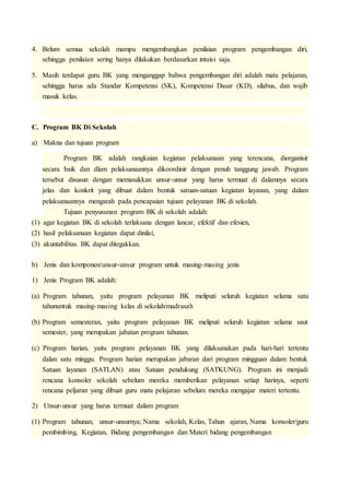 4. Belum semua sekolah mampu mengembangkan penilaian program pengembangan diri, 
sehingga penilaian sering hanya dilakukan berdasarkan intuisi saja. 
5. Masih terdapat guru BK yang menganggap bahwa pengembangan diri adalah mata pelajaran, 
sehingga harus ada Standar Kompetensi (SK), Kompetensi Dasar (KD), silabus, dan wajib 
masuk kelas. 
C. Program BK Di Sekolah 
a) Makna dan tujuan program 
Program BK adalah rangkaian kegiatan pelaksanaan yang terencana, diorganisir 
secara baik dan dlam pelaksanaannya dikoordinir dengan penuh tanggung jawab. Program 
tersebut disusun dengan memasukkan unsur-unsur yang harus termuat di dalamnya secara 
jelas dan konkrit yang dibuat dalam bentuk satuan-satuan kegiatan layanan, yang dalam 
pelaksanaannya mengarah pada pencapaian tujuan pelayanan BK di sekolah. 
Tujuan penyusunan program BK di sekolah adalah: 
(1) agar kegiatan BK di sekolah terlaksana dengan lancar, efektif dan efesien, 
(2) hasil pelaksanaan kegiatan dapat dinilai, 
(3) akuntabilitas BK dapat ditegakkan. 
b) Jenis dan komponen/unsur-unsur program untuk masing-masing jenis 
1) Jenis Program BK adalah: 
(a) Program tahunan, yaitu program pelayanan BK meliputi seluruh kegiatan selama satu 
tahununtuk masing-masing kelas di sekolah/madrasah 
(b) Program semesteran, yaitu program pelayanan BK meliputi seluruh kegiatan selama saut 
semester, yang merupakan jabatan program tahunan. 
(c) Program harian, yaitu program pelayanan BK yang dilaksanakan pada hari-hari tertentu 
dalan satu minggu. Program harian merupakan jabaran dari program mingguan dalam bentuk 
Satuan layanan (SATLAN) atau Satuan pendukung (SATKUNG). Program ini menjadi 
rencana konsoler sekolah sebelum mereka memberikan pelayanan setiap harinya, seperti 
rencana peljaran yang dibuat guru mata pelajaran sebelum mereka mengajar materi tertentu. 
2) Unsur-unsur yang harus termuat dalam program 
(1) Program tahunan, unsur-unsurnya; Nama sekolah, Kelas, Tahun ajaran, Nama konsoler/guru 
pembimbing, Kegiatan, Bidang pengembangan dan Materi bidang pengembangan 
 