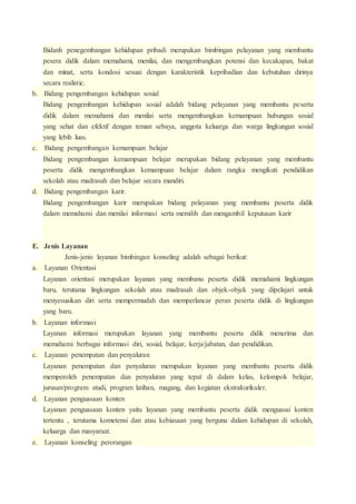 Bidanh penegembangan kehidupan pribadi merupakan bimbingan pelayanan yang membantu 
pesera didik dalam memahami, menilai, dan mengembangkan potensi dan kecakapan, bakat 
dan minat, serta kondosi sesuai dengan karakteristik kepribadian dan kebutuhan dirinya 
secara realistic. 
b. Bidang pengembangan kehidupan sosial 
Bidang pengembangan kehidupan sosial adalah bidang pelayanan yang membantu peserta 
didik dalam memahami dan menilai serta mengembangkan kemampuan hubungan sosial 
yang sehat dan efektif dengan teman sebaya, anggota keluarga dan warga lingkungan sosial 
yang lebih luas. 
c. Bidang pengembangan kemampuan belajar 
Bidang pengembangan kemampuan belajar merupakan bidang pelayanan yang membantu 
peserta didik mengembangkan kemampuan belajar dalam rangka mengikuti pendidikan 
sekolah atau madrasah dan belajar secara mandiri. 
d. Bidang pengembangan karir. 
Bidang pengembangan karir merupakan bidang pelayanan yang membantu peserta didik 
dalam memahami dan menilai informasi serta memilih dan mengambil keputusan karir 
E. Jenis Layanan 
Jenis-jenis layanan bimbingan konseling adalah sebagai berikut: 
a. Layanan Orientasi 
Layanan orientasi merupakan layanan yang membanu peserta didik memahami lingkungan 
baru, terutama lingkungan sekolah atau madrasah dan objek-objek yang dipelajari untuk 
menyesuaikan diri serta mempermudah dan memperlancar peran peserta didik di lingkungan 
yang baru. 
b. Layanan informasi 
Layanan informasi merupakan layanan yang membantu peserta didik menerima dan 
memahami berbagai informasi diri, sosial, belajar, kerja/jabatan, dan pendidikan. 
c. Layanan penempatan dan penyaluran 
Layanan penempatan dan penyaluran merupakan layanan yang membantu peserta didik 
memperoleh penempatan dan penyaluran yang tepat di dalam kelas, kelompok belajar, 
jurusan/program studi, program latihan, magang, dan kegiatan ekstrakurikuler. 
d. Layanan penguasaan konten 
Layanan penguasaan konten yaitu layanan yang membantu peserta didik menguasai konten 
tertentu , terutama kometensi dan atau kebiasaan yang berguna dalam kehidupan di sekolah, 
keluarga dan masyaraat. 
e. Layanan konseling perorangan 
 