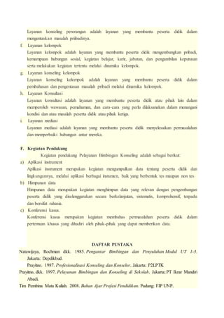 Layanan konseling perorangan adalah layanan yang membantu peserta didik dalam 
mengentaskan masalah priibadinya. 
f. Layanan kelompok 
Layanan kelompok adalah layanan yang membantu peserta didik mengembangkan pribadi, 
kemampuan hubungan sosial, kegiatan belajar, karir, jabatan, dan pengambilan keputusan 
serta melakukan kegiatan tertentu melalui dinamika kelompok. 
g. Layanan konseling kelompok 
Layanan konseling kelompok adalah layanan yang membantu peserta didik dalam 
pembahasan dan pengentasan masalah pribadi melalui dinamika kelompok. 
h. Layanan Konsultasi 
Layanan konsultasi adalah layanan yang membantu peserta didik atau pihak lain dalam 
memperoleh wawasan, pemahaman, dan cara-cara yang perlu dilaksanakan dalam menangani 
kondisi dan atau masalah peserta didik atau pihak ketiga. 
i. Layanan mediasi 
Layanan mediasi adalah layanan yang membantu peserta didik menyelesaikan permasalahan 
dan memperbaiki hubungan antar mereka. 
F. Kegiatan Pendukung 
Kegiatan pendukung Pelayanan Bimbingan Konseling adalah sebagai berikut: 
a) Aplikasi instrument 
Aplikasi instrument merupakan kegiatan mengumpulkan data tentang peserta didik dan 
lingkungannya, melalui aplikasi berbagai instumen, baik yang berbentuk tes maupun non tes 
b) Himpunan data 
Himpunan data merupakan kegiatan menghimpun data yang relevan dengan pengembangan 
peserta didik yang diselenggarakan secara berkelanjutan, sistematis, komprehensif, terpadu 
dan bersifat rahasia. 
c) Konferensi kasus. 
Konferensi kasus merupakan kegiatan membahas permasalahan peserta didik dalam 
pertemuan khusus yang dihadiri oleh pihak-pihak yang dapat memberikan data. 
DAFTAR PUSTAKA 
Natawijaya, Rochman dkk. 1985. Pengantar Bimbingan dan Penyuluhan Modul UT 1-3. 
Jakarta: Depdikbud. 
Prayitno. 1987. Profesionalisasi Konseling dan Konselor. Jakarta: P2LPTK 
Prayitno, dkk. 1997. Pelayanan Bimbingan dan Konseling di Sekolah. Jakarta: PT Ikrar Mandiri 
Abadi. 
Tim Pembina Mata Kuliah. 2008. Bahan Ajar Profesi Pendidikan. Padang: FIP UNP. 
