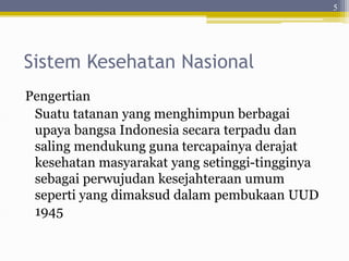 Sistem Kesehatan Nasional
Pengertian
Suatu tatanan yang menghimpun berbagai
upaya bangsa Indonesia secara terpadu dan
saling mendukung guna tercapainya derajat
kesehatan masyarakat yang setinggi-tingginya
sebagai perwujudan kesejahteraan umum
seperti yang dimaksud dalam pembukaan UUD
1945
5
 