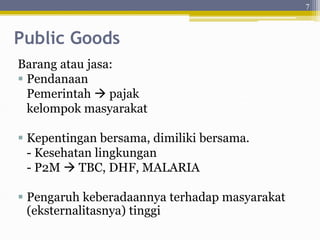 Public Goods
Barang atau jasa:
 Pendanaan
Pemerintah  pajak
kelompok masyarakat
 Kepentingan bersama, dimiliki bersama.
- Kesehatan lingkungan
- P2M  TBC, DHF, MALARIA
 Pengaruh keberadaannya terhadap masyarakat
(eksternalitasnya) tinggi
7
 