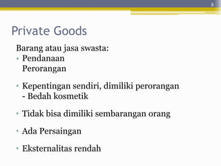 Private Goods
Barang atau jasa swasta:
• Pendanaan
Perorangan
• Kepentingan sendiri, dimiliki perorangan
- Bedah kosmetik
• Tidak bisa dimiliki sembarangan orang
• Ada Persaingan
• Eksternalitas rendah
8
 