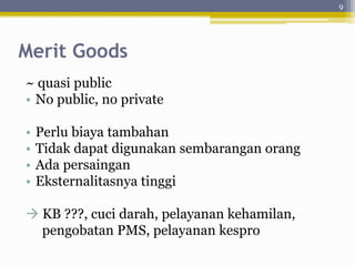 Merit Goods
~ quasi public
• No public, no private
• Perlu biaya tambahan
• Tidak dapat digunakan sembarangan orang
• Ada persaingan
• Eksternalitasnya tinggi
 KB ???, cuci darah, pelayanan kehamilan,
pengobatan PMS, pelayanan kespro
9
 